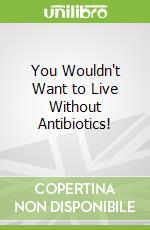 You Wouldn't Want to Live Without Antibiotics!