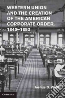 Western Union and the Creation of the American Corporate Order, 1845-1893 libro in lingua di Wolff Joshua D.