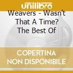 Weavers - Wasn't That A Time? The Best Of cd musicale di Weavers