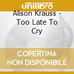 Alison Krauss - Too Late To Cry cd musicale di Alison Krauss