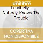 Leadbelly - Nobody Knows The Trouble. cd musicale di Lead Belly