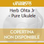 Herb Ohta Jr - Pure Ukulele cd musicale di Herb Ohta Jr