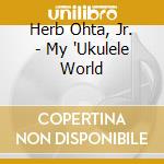 Herb Ohta, Jr. - My 'Ukulele World cd musicale di Herb Ohta, Jr.