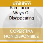 Ban Lucian - Ways Of Disappearing cd