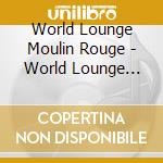 World Lounge Moulin Rouge - World Lounge Moulin Rouge cd musicale di World Lounge Moulin Rouge
