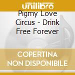 Pigmy Love Circus - Drink Free Forever cd musicale di Pigmy Love Circus