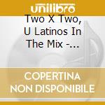 Two X Two, U Latinos In The Mix - Latinos In The Mix cd musicale di Two X Two, U Latinos In The Mix
