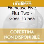 Firehouse Five Plus Two - Goes To Sea cd musicale di Firehouse Five Plus Two