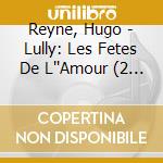 Reyne, Hugo - Lully: Les Fetes De L''Amour (2 Cd) cd musicale di Reyne, Hugo