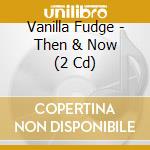 Vanilla Fudge - Then & Now (2 Cd) cd