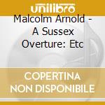 Malcolm Arnold - A Sussex Overture: Etc cd musicale di Malcolm Arnold