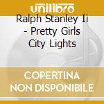 Ralph Stanley Ii - Pretty Girls City Lights cd musicale di Ralph Stanley Ii