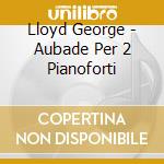 Lloyd George - Aubade Per 2 Pianoforti cd musicale di Lloyd George