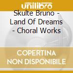 Skulte Bruno - Land Of Dreams - Choral Works cd musicale di Skulte Bruno