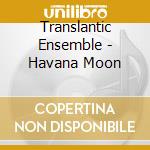 Translantic Ensemble - Havana Moon cd
