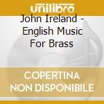 John Ireland - English Music For Brass cd musicale di Ireland John