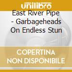East River Pipe - Garbageheads On Endless Stun