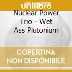 Nuclear Power Trio - Wet Ass Plutonium cd musicale