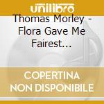 Thomas Morley - Flora Gave Me Fairest Flowers cd musicale di Thomas Morley