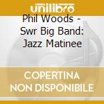 Phil Woods - Swr Big Band: Jazz Matinee cd musicale di Phil Woods