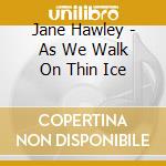 Jane Hawley - As We Walk On Thin Ice cd musicale di Hawley Jane