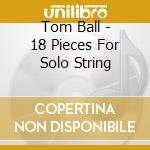 Tom Ball - 18 Pieces For Solo String cd musicale di Ball Tom