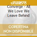 Converge - All We Love We Leave Behind cd musicale di Converge