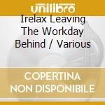 Irelax Leaving The Workday Behind / Various cd musicale di Various
