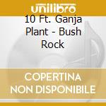 10 Ft. Ganja Plant - Bush Rock cd musicale di 10 Ft Ganja Plant