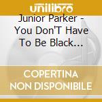 Junior Parker - You Don'T Have To Be Black To Love The Blues cd musicale di Junior Parker