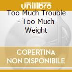 Too Much Trouble - Too Much Weight cd musicale di Too Much Trouble