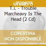T.i. - Trouble Man:heavy Is The Head (2 Cd) cd
