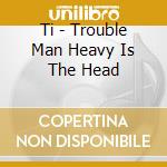 Ti - Trouble Man Heavy Is The Head cd