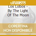 Los Lobos - By The Light Of The Moon cd musicale di Los Lobos