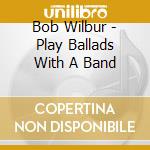 Bob Wilbur - Play Ballads With A Band cd