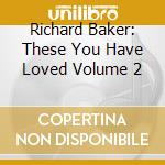 Richard Baker: These You Have Loved Volume 2 cd musicale di Richard Baker