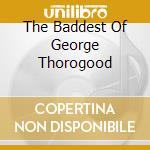 The Baddest Of George Thorogood cd musicale di THOROGOOD GEORGE & THE DESTROY