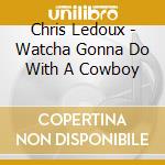 Chris Ledoux - Watcha Gonna Do With A Cowboy cd