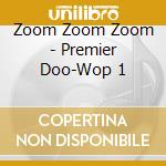 Zoom Zoom Zoom - Premier Doo-Wop 1 cd musicale di Zoom Zoom Zoom