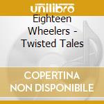 Eighteen Wheelers - Twisted Tales cd musicale di Eighteen Wheelers