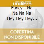 Fancy - Na Na Na Na Hey Hey Hey Kiss H cd musicale di Fancy