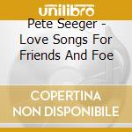 Pete Seeger - Love Songs For Friends And Foe cd musicale di Pete Seeger