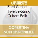 Fred Gerlach - Twelve-String Guitar: Folk Songs And Blues cd musicale di Fred Gerlach