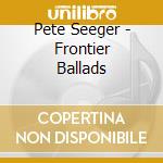 Pete Seeger - Frontier Ballads cd musicale di Pete Seeger