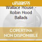 Wallace House - Robin Hood Ballads cd musicale di Wallace House