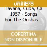 Havana, Cuba, Ca 1957 - Songs For The Orishas / Various cd musicale di Havana, Cuba, Ca 1957