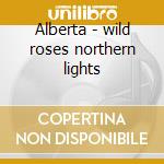 Alberta - wild roses northern lights cd musicale di Artisti Vari