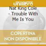 Nat King Cole - Trouble With Me Is You cd musicale di Nat King Cole