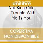 Nat King Cole - Trouble With Me Is You cd