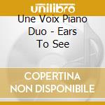 Une Voix Piano Duo - Ears To See cd musicale di Une Voix Piano Duo